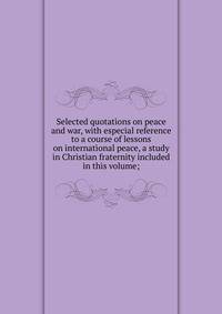 Selected quotations on peace and war, with especial reference to a course of lessons on international peace, a study in Christian fraternity included in this volume;