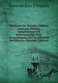 Nociones De Derecho Publico (Derecho Politico, Administrativo E Internacional) Para Conocimiento De Los Oficiales Del Ejercito (Spanish Edition)