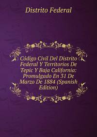 Codigo Civil Del Distrito Federal Y Territorios De Tepic Y Baja California: Promulgado En 31 De Marzo De 1884 (Spanish Edition)