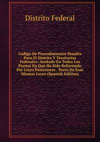 Codigo De Procedimientos Penales Para El Distrito Y Territorios Federales: Anotado En Todos Los Puntos En Que Ha Sido Reformado Por Leyes Posteriores . Texto De Esas Mismas Leyes (Spanish Edition)