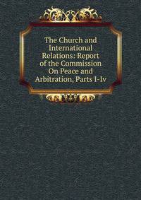 The Church and International Relations: Report of the Commission On Peace and Arbitration, Parts I-Iv.