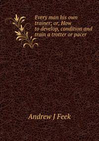 Every man his own trainer; or, How to develop, condition and train a trotter or pacer