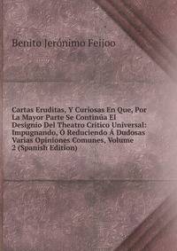 Cartas Eruditas, Y Curiosas En Que, Por La Mayor Parte Se Continua El Designio Del Theatro Critico Universal: Impugnando, O Reduciendo A Dudosas Varias Opiniones Comunes, Volume 2 (Spanish Edition)