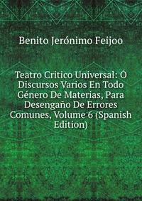 Teatro Critico Universal: O Discursos Varios En Todo Genero De Materias, Para Desengano De Errores Comunes, Volume 6 (Spanish Edition)