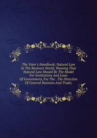 The Voter's Handbook; Natural Law In The Business World, Showing That Natural Law Should Be The Model For Institutions And Laws Of Government, For The . The Direction Of General Business And Trade;