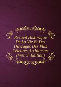 Recueil Historique De La Vie Et Des Ouvrages Des Plus Celebres Architectes (French Edition)