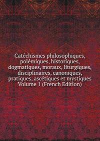 Catechismes philosophiques, polemiques, historiques, dogmatiques, moraux, liturgiques, disciplinaires, canoniques, pratiques, ascetiques et mystiques Volume 1 (French Edition)