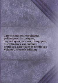 Catechismes philosophiques, polemiques, historiques, dogmatiques, moraux, liturgiques, disciplinaires, canoniques, pratiques, ascetiques et mystiques Volume 2 (French Edition)