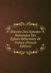 Histoire Des Synodes Nationaux Des Eglises Reformees De France (French Edition)