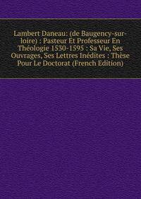 Lambert Daneau: (de Baugency-sur-loire) : Pasteur Et Professeur En Theologie 1530-1595 : Sa Vie, Ses Ouvrages, Ses Lettres Inedites : These Pour Le Doctorat (French Edition)