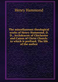 The miscellaneous theological works of Henry Hammond, D.D., Archdeacon of Chichester and Canon of Christ Church: to which is prefixed, The life of the author