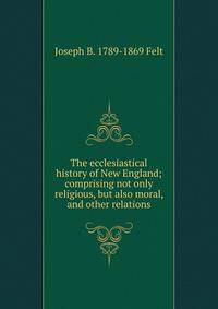 The ecclesiastical history of New England; comprising not only religious, but also moral, and other relations