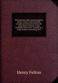 The Christian faith asserted against Deists, Arians, and Socinians: in eight sermons preach'd at the Lady Moyer's lecture in the Cathedral Church of . is prefix'd, a large preface concerning the l