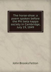 The horse-shoe: a poem spoken before the Phi beta kappa society in Cambridge, July 19, 1849