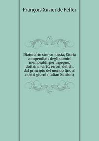 Dizionario storico; ossia, Storia compendiata degli uomini memorabili per ingegno, dottrina, virtu, errori, delitti, dal principio del mondo fino ai nostri giorni (Italian Edition)