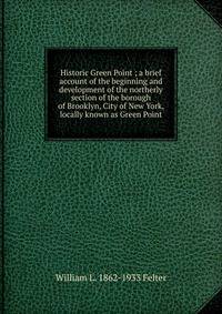 Historic Green Point ; a brief account of the beginning and development of the northerly section of the borough of Brooklyn, City of New York, locally known as Green Point