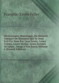 Dictionnaire Historique, Ou Histoire Abr?g?e De Hommes Qui Se Sont Fait Un Nom Par Leur G?nie, Leurs Talens, Leurs Vertus, Leurs Erreurs Or Leurs . Jusqu'a Nos Jours, Volume 6 (French Edition)