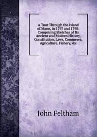 A Tour Through the Island of Mann, in 1797 and 1798: Comprising Sketches of Its Ancient and Modern History, Constitution, Laws, Commerce, Agriculture, Fishery, &amp;c
