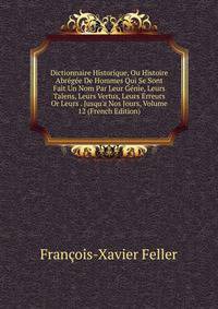 Dictionnaire Historique, Ou Histoire Abr?g?e De Hommes Qui Se Sont Fait Un Nom Par Leur G?nie, Leurs Talens, Leurs Vertus, Leurs Erreurs Or Leurs . Jusqu'a Nos Jours, Volume 12 (French Edition)