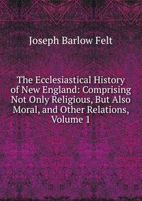 The Ecclesiastical History of New England: Comprising Not Only Religious, But Also Moral, and Other Relations, Volume 1