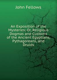 An Exposition of the Mysteries; Or, Religious Dogmas and Customs of the Ancient Egyptians, Pythagoreans, and Druids