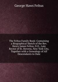 The Feltus Family Book: Containing a Biographical Sketch of the Rev. Henry James Feltus, D.D., Late Rector of St. Stevens, New York City, Together with a Genealogy of All Descendants to Date
