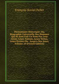 Dictionnaire Historique: Ou, Biographie Universelle Des Hommes Qui Se Sont Fait Un Nom Par Leur G?nie, Leurs Talents, Leurs Vertus, Leurs Erreurs Ou . Jusqu'a Nos Jours, Volume 10 (French Edition)