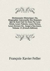 Dictionnaire Historique: Ou, Biographie Universelle Des Hommes Qui Se Sont Fait Un Nom Par Leur G?nie, Leurs Talents, Leurs Vertus, Leurs Erreurs Ou . Jusqu'a Nos Jours, Volume 15 (French Edition)