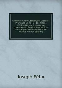 Le Prince Adam Czartoryski: Discours Prononc? Le 22 Mai 1862 Dans L'?glise De Montmorency ? L'occasion Du Service Annuel Pour Les ?migr?s Polonais Morts En France (French Edition)