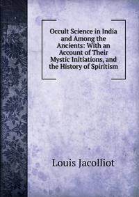 Occult Science in India and Among the Ancients: With an Account of Their Mystic Initiations, and the History of Spiritism