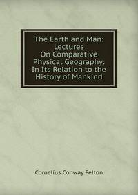 The Earth and Man: Lectures On Comparative Physical Geography: In Its Relation to the History of Mankind