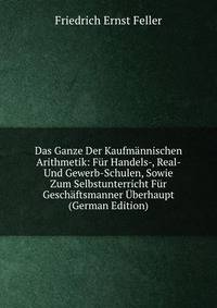 Das Ganze Der Kaufmannischen Arithmetik: Fur Handels-, Real- Und Gewerb-Schulen, Sowie Zum Selbstunterricht Fur Geschaftsmanner Uberhaupt (German Edition)