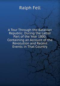 A Tour Through the Batavian Republic: During the Latter Part of the Year 1800; Containing an Account of the Revolution and Recent Events in That Country