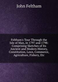 Feltham's Tour Through the Isle of Man, in 1797 and 1798: Comprising Sketches of Its Ancient and Modern History, Constitution, Laws, Commerce, Agriculture, Fishery, Etc