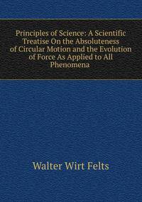 Principles of Science: A Scientific Treatise On the Absoluteness of Circular Motion and the Evolution of Force As Applied to All Phenomena .