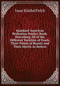 Standard American Perfection Poultry Book: Describing All of the Different Varieties of Fowls, Their Points of Beauty and Their Merits As Setters