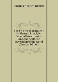 The Science of Education: Its General Principles Deduced from Its Aim ; And, the Aesthetic Revelation of the World (German Edition)