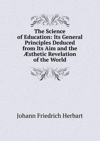 The Science of Education: Its General Principles Deduced from Its Aim and the ?sthetic Revelation of the World