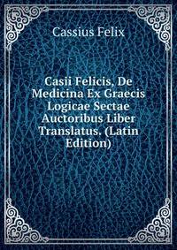 Casii Felicis, De Medicina Ex Graecis Logicae Sectae Auctoribus Liber Translatus. (Latin Edition)