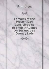 Females of the Present Day, Considered As to Their Influence On Society, by a Country Lady