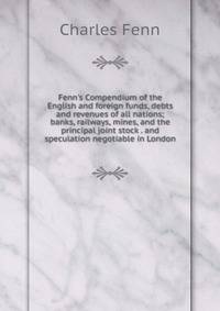 Fenn's Compendium of the English and foreign funds, debts and revenues of all nations; banks, railways, mines, and the principal joint stock . and speculation negotiable in London