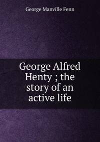 George Alfred Henty ; the story of an active life