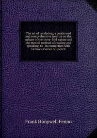 The art of rendering; a condensed and comprehensive treatise on the culture of the three-fold nature and the mental method of reading and speaking, to . in connection with Fenno's science of speech