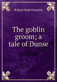 The goblin groom; a tale of Dunse