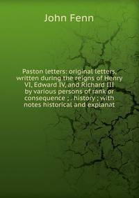 Paston letters: original letters, written during the reigns of Henry VI, Edward IV, and Richard III by various persons of rank or consequence ; . history ; with notes historical and explanat