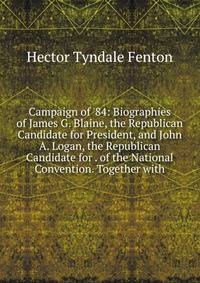Campaign of '84: Biographies of James G. Blaine, the Republican Candidate for President, and John A. Logan, the Republican Candidate for . of the National Convention. Together with