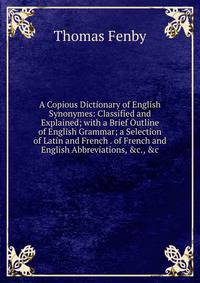 A Copious Dictionary of English Synonymes: Classified and Explained; with a Brief Outline of English Grammar; a Selection of Latin and French . of French and English Abbreviations, &amp;c., &amp;c