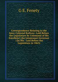 Correspondence Relating to the Inter-Colonial Railway: Laid Before the Legislature by Command of His Excellency the Lieutenant Governor : (In His . Laid Before the Legislature in 1863).