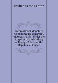 International Monetary Conference Held in Paris, in August, 1878: Under the Auspices of the Ministry of Foreign Affairs of the Republic of France