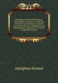 Principles of General Pharmacy: With Specific Reference to Systems of Weights and Measures, Specific Gravity and Its Uses, Pharmaceutical Manipulations. Pursuant to a Course of Adolphus Fennel